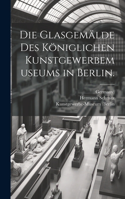 Die Glasgemalde Des Koniglichen Kunstgewerbemuseums in Berlin. - (Berlin, Kunstgewerbe-Museum, and Germany), and Schmitz, Hermann