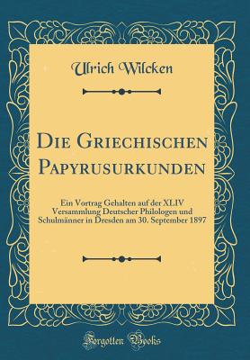 Die Griechischen Papyrusurkunden: Ein Vortrag Gehalten Auf Der XLIV Versammlung Deutscher Philologen Und Schulmnner in Dresden Am 30. September 1897 (Classic Reprint) - Wilcken, Ulrich