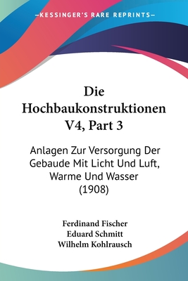 Die Hochbaukonstruktionen V4, Part 3: Anlagen Zur Versorgung Der Gebaude Mit Licht Und Luft, Warme Und Wasser (1908) - Fischer, Ferdinand, and Schmitt, Eduard, and Kohlrausch, Wilhelm