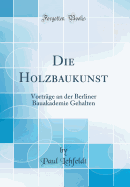 Die Holzbaukunst: Vortrage an Der Berliner Bauakademie Gehalten (Classic Reprint)