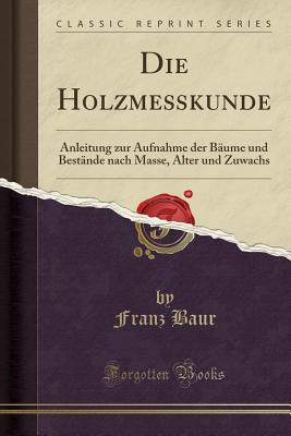 Die Holzme?kunde: Anleitung Zur Aufnahme Der B?ume Und Best?nde Nach Masse, Alter Und Zuwachs (Classic Reprint) - Baur, Franz, Dr.