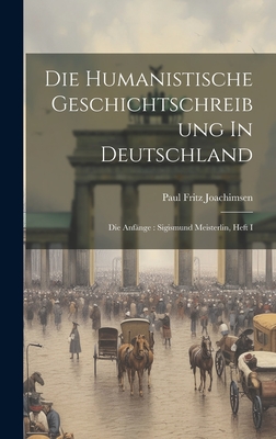 Die Humanistische Geschichtschreibung In Deutschland: Die Anfnge: Sigismund Meisterlin, Heft I - Joachimsen, Paul Fritz