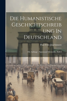 Die Humanistische Geschichtschreibung in Deutschland: Die Anfange: Sigismund Meisterlin, Heft I - Joachimsen, Paul Fritz