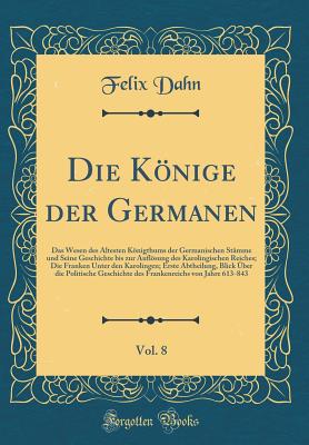 Die Knige Der Germanen, Vol. 8: Das Wesen Des ltesten Knigthums Der Germanischen Stmme Und Seine Geschichte Bis Zur Auflsung Des Karolingischen Reiches; Die Franken Unter Den Karolingen; Erste Abtheilung, Blick ber Die Politische Geschichte de - Dahn, Felix