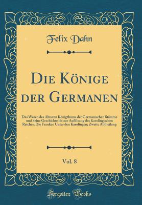 Die Knige Der Germanen, Vol. 8: Das Wesen Des ltesten Knigthums Der Germanischen Stmme Und Seine Geschichte Bis Zur Auflsung Des Karolingischen Reiches; Die Franken Unter Den Karolingen; Zweite Abtheilung (Classic Reprint) - Dahn, Felix