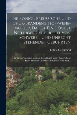 Die Knigl. Preussische Und Chur-brandenb. Hof-wehe-mutter, Das Ist Ein Hchst Nthiger Unterricht Von Schweren Und Unrecht Stehenden Gebuhrten: In Einem Gesprch Vorgestellet ... Durch Vieler Jahre Ubung Selbst Erfahren Und Wahr Befunden: Nun Aber... - Siegemund, Justine