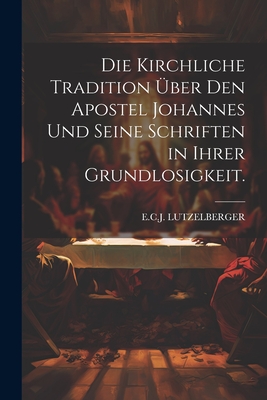 Die kirchliche Tradition ?ber den Apostel Johannes und seine Schriften in ihrer Grundlosigkeit. - Lutzelberger, E C J