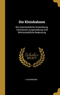 Die Kleinbahnen: Ihre Geschichtliche Entwicklung, Technische Ausgestaltung Und Wirthschaftliche Bedeutung - Haarmann, A