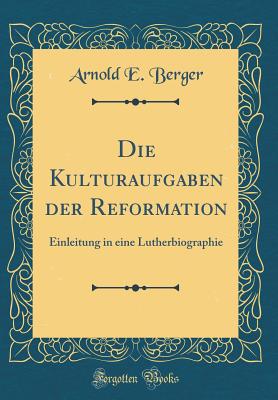 Die Kulturaufgaben Der Reformation: Einleitung in Eine Lutherbiographie (Classic Reprint) - Berger, Arnold E