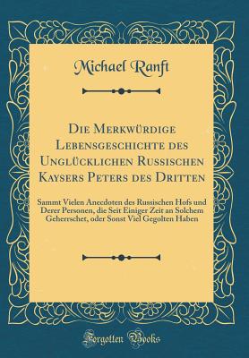 Die Merkwrdige Lebensgeschichte Des Unglcklichen Russischen Kaysers Peters Des Dritten: Sammt Vielen Anecdoten Des Russischen Hofs Und Derer Personen, Die Seit Einiger Zeit an Solchem Geherrschet, Oder Sonst Viel Gegolten Haben (Classic Reprint) - Ranft, Michael