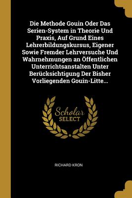 Die Methode Gouin Oder Das Serien-System in Theorie Und Praxis, Auf Grund Eines Lehrerbildungskursus, Eigener Sowie Fremder Lehrversuche Und Wahrnehmungen an Offentlichen Unterrichtsanstalten Unter Berucksichtigung Der Bisher Vorliegenden Gouin-Litte... - Kron, Richard