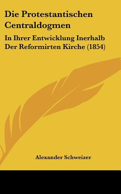 Die Protestantischen Centraldogmen: In Ihrer Entwicklung Inerhalb Der Reformirten Kirche (1854) - Schweizer, Alexander