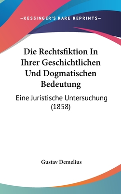 Die Rechtsfiktion in Ihrer Geschichtlichen Und Dogmatischen Bedeutung: Eine Juristische Untersuchung (1858) - Demelius, Gustav