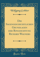 Die Sagengeschichtlichen Grundlagen Der Ringdichtung Richard Wagners (Classic Reprint)