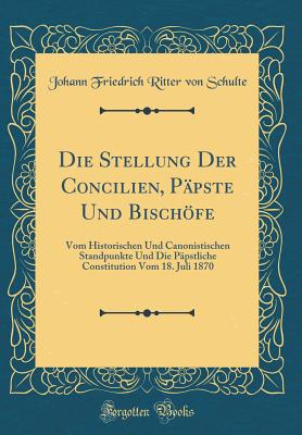 Die Stellung Der Concilien, Ppste Und Bischfe: Vom Historischen Und Canonistischen Standpunkte Und Die Ppstliche Constitution Vom 18. Juli 1870 (Classic Reprint) - Schulte, Johann Friedrich Ritter Von