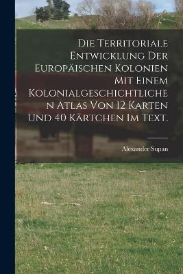 Die Territoriale Entwicklung der europischen Kolonien mit einem kolonialgeschichtlichen Atlas von 12 Karten und 40 Krtchen im Text. - Supan, Alexander