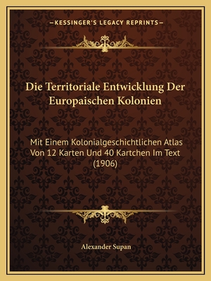 Die Territoriale Entwicklung Der Europaischen Kolonien: Mit Einem Kolonialgeschichtlichen Atlas Von 12 Karten Und 40 Kartchen Im Text (1906) - Supan, Alexander