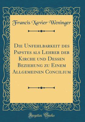 Die Unfehlbarkeit Des Papstes ALS Lehrer Der Kirche Und Dessen Beziehung Zu Einem Allgemeinen Concilium (Classic Reprint) - Weninger, Francis Xavier