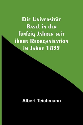 Die Universit?t Basel in den f?nfzig Jahren seit ihrer Reorganisation im Jahre 1835 - Teichmann, Albert