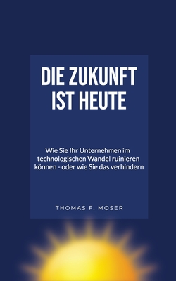 Die Zukunft ist heute: Wie SIE Ihr Unternehmen im technologischen Wandel ruinieren knnen - oder wie Sie das verhindern - Nas, Efkan (Contributions by), and Moser, Thomas F