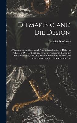 Diemaking and Die Design; a Treatise on the Design and Practical Application of Different Classes of Dies for Blanking, Bending, Forming and Drawing Sheet-metal Parts, Including Modern Diemaking Practice and Funamental Principles of Die Construction - Jones, Franklin Day 1879-1967 (Creator)