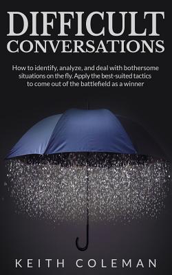 Difficult Conversations: How to identify, analyze, and deal with bothersome situations on the fly. Apply the best-suited tactics to come out of the battlefield as a winner - Coleman, Keith