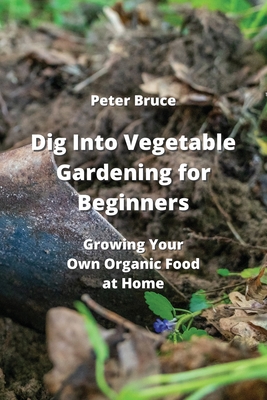 Dig Into Vegetable Gardening for Beginners: Growing Your Own Organic Food at Home - Bruce, Peter