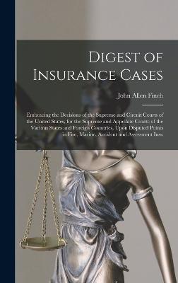 Digest of Insurance Cases: Embracing the Decisions of the Supreme and Circuit Courts of the United States, for the Supreme and Appellate Courts of the Various States and Foreign Countries, Upon Disputed Points in Fire, Marine, Accident and Assessment Insu - Finch, John Allen