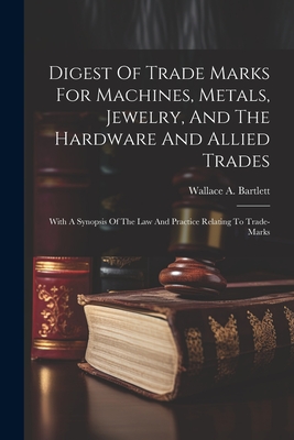 Digest Of Trade Marks For Machines, Metals, Jewelry, And The Hardware And Allied Trades: With A Synopsis Of The Law And Practice Relating To Trade-marks - Bartlett, Wallace A