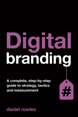 Digital Branding: A Complete Step-by-Step Guide to Strategy, Tactics and Measurement - Rowles, Daniel