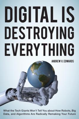 Digital is Destroying Everything: What the Tech Giants Won't Tell You About How Robots, Big Data, and Algorithms are Radically Remaking Your Future - Edwards, Andrew V