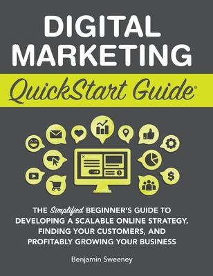 Digital Marketing QuickStart Guide: The Simplified Beginner's Guide to Developing a Scalable Online Strategy, Finding Your Customers, and Profitably Growing Your Business - Sweeney, Benjamin