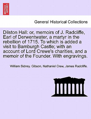 Dilston Hall: Or, Memoirs of J. Radcliffe, Earl of Derwentwater, a Martyr in the Rebellion of 1715. to Which Is Added a Visit to Bamburgh Castle; With an Account of Lord Crewe's Charities, and a Memoir of the Founder. with Engravings. - Gibson, William Sidney, and Crew, Nathaniel, and Radcliffe, James