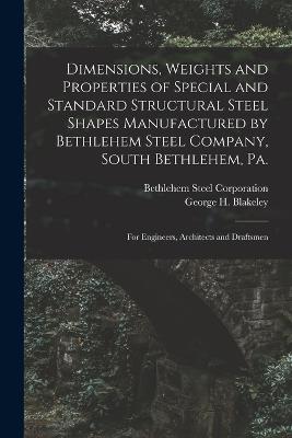 Dimensions, Weights and Properties of Special and Standard Structural Steel Shapes Manufactured by Bethlehem Steel Company, South Bethlehem, Pa.: For Engineers, Architects and Draftsmen - Blakeley, George H, and Corporation, Bethlehem Steel