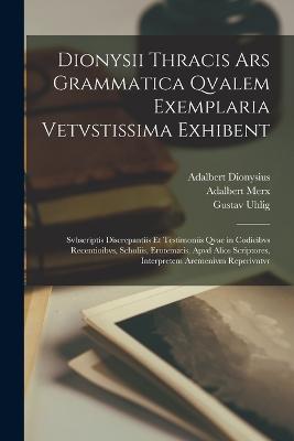 Dionysii Thracis Ars Grammatica Qvalem Exemplaria Vetvstissima Exhibent: Svbscriptis Discrepantiis Et Testimoniis Qvae in Codicibvs Recentioibvs, Scholiis, Erotematis, Apvd Alios Scriptores, Interpretem Aremenivm Reperivntvr - Merx, Adalbert, and Uhlig, Gustav, and Dionysius, Adalbert