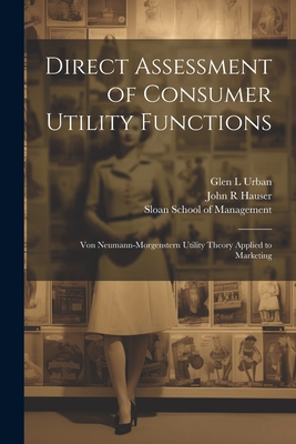 Direct Assessment of Consumer Utility Functions: Von Neumann-Morgenstern Utility Theory Applied to Marketing - Hauser, John R, and Sloan School of Management (Creator), and Urban, Glen L