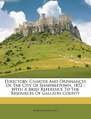 Directory, Charter and Ordinances of the City of Shawneetown, 1872: With a Brief Reference to the Resources of Gallatin County - (Ill ), Shawneetown