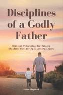 Discipline of a Godly Father: Biblical Principles for Raising Children and Leaving a Lasting Legacy