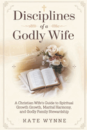 Disciplines of a Godly Wife: A Christian Wife's Guide to Spiritual Growth, Marital Harmony, and Godly Family Stewardship.