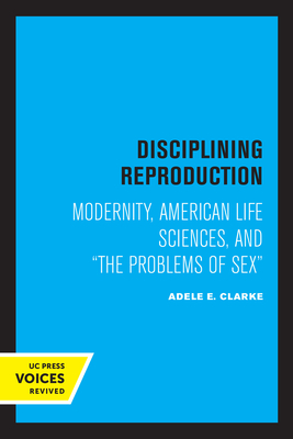 Disciplining Reproduction: Modernity, American Life Sciences, and the Problems of Sex - Clarke, Adele E