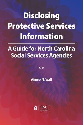 Disclosing Protective Services Information: A Guide for North Carolina Social Services Agencies - Wall, Aimee N