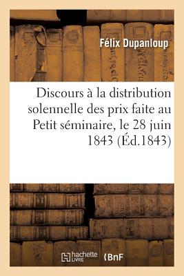 Discours ? La Distribution Solennelle Des Prix Faite Au Petit S?minaire, Le 28 Juin 1843:: Sous La Pr?sidence de Mgr l'Archev?que de Paris - Dupanloup, F?lix