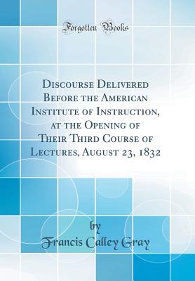 Discourse Delivered Before the American Institute of Instruction, at the Opening of Their Third Course of Lectures, August 23, 1832 (Classic Reprint) - Gray, Francis Calley