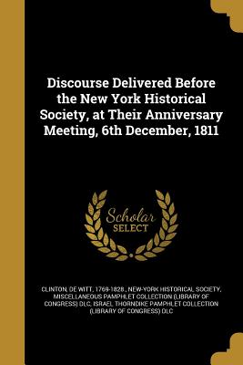 Discourse Delivered Before the New York Historical Society, at Their Anniversary Meeting, 6th December, 1811 - Clinton, De Witt 1769-1828 (Creator), and New-York Historical Society (Creator), and Miscellaneous Pamphlet Collection (Libra...