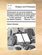 Discourses on Several Subjects; Being the Substance of Some Select Homilies of the Church of England, ... in Two Volumes. ... by the Rev. Sir Adam Gordon, ... of 2; Volume 1