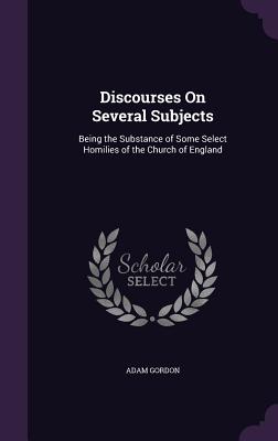 Discourses On Several Subjects: Being the Substance of Some Select Homilies of the Church of England - Gordon, Adam, Sir