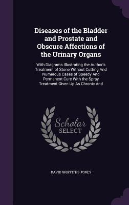 Diseases of the Bladder and Prostate and Obscure Affections of the Urinary Organs: With Diagrams Illustrating the Author's Treatment of Stone Without Cutting And Numerous Cases of Speedy And Permanent Cure With the Spray Treatment Given Up As Chronic And - Jones, David Griffiths