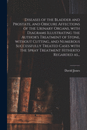 Diseases of the Bladder and Prostate, and Obscure Affections of the Urinary Organs, With Diagrams Illustrating the Author's Treatment of Stone, Without Cutting, and Numerous Successfully Treated Cases With the Spray Treatment Hitherto Regarded As...