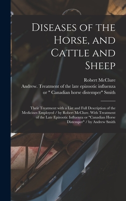 Diseases of the Horse, and Cattle and Sheep: Their Treatment With a List and Full Description of the Medicines Employed / by Robert McClure. With Treatment of the Late Epizootic Influenza or "Canadian Horse Distemper" / by Andrew Smith [microform] - McClure, Robert, and Smith, Andrew Treatment of the Late (Creator)