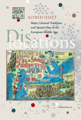 Dislocations: Maps, Classical Tradition, and Spatial Play in the European Middle Ages - Hiatt, Alfred